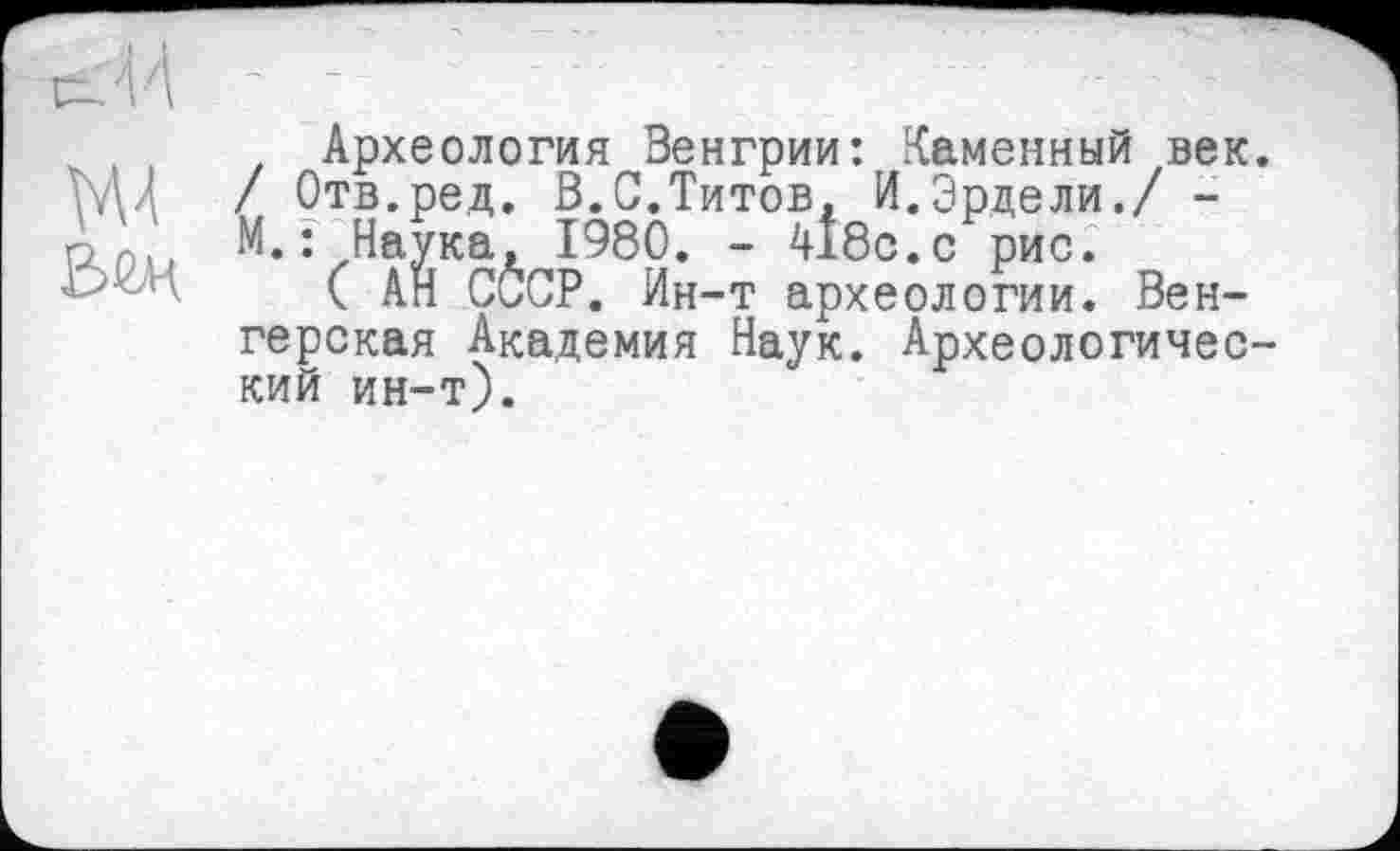 ﻿, Археология Венгрии: Каменный век. WU / Отв.ред. В.С.Титов, И.Эрдели./ -М.: Наука, 1980. - 418с.с рис.
( АН СССР. Ин-т археологии. Венгерская Академия Наук. Археологический ин-т).